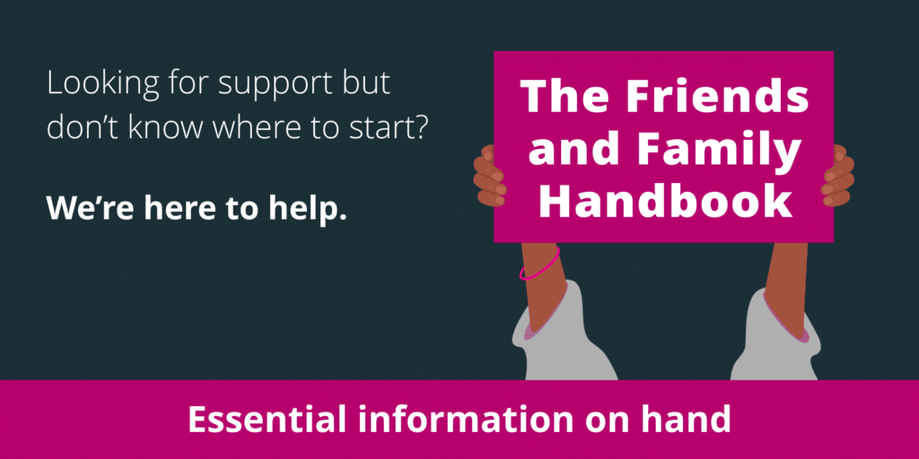 Looking for support but don't know where to start? We're here to help. The Friends and Family Handbook.